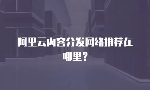 阿里云内容分发网络推荐在哪里？