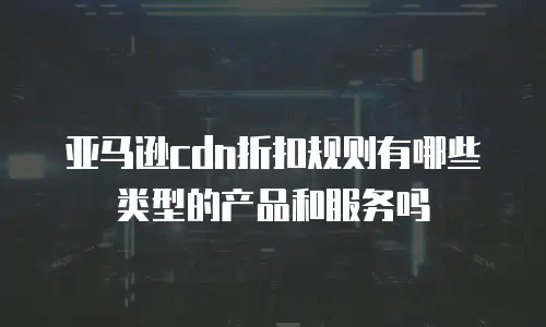 亚马逊cdn折扣规则有哪些类型的产品和服务吗