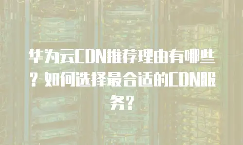 华为云CDN推荐理由有哪些？如何选择最合适的CDN服务？