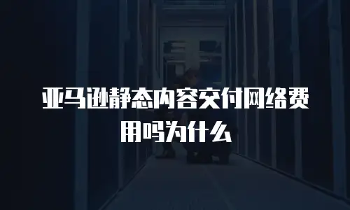亚马逊静态内容交付网络费用吗为什么