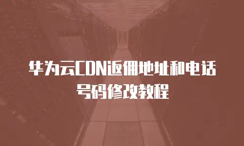 华为云CDN返佣地址和电话号码修改教程