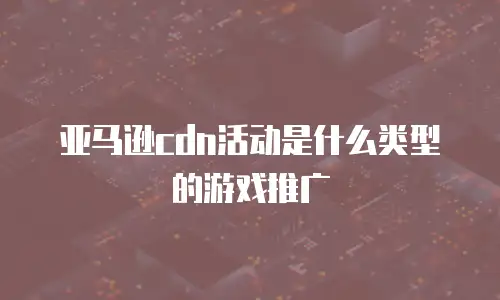 亚马逊cdn活动是什么类型的游戏推广