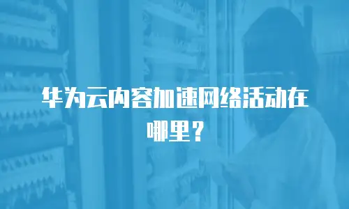 华为云内容加速网络活动在哪里？