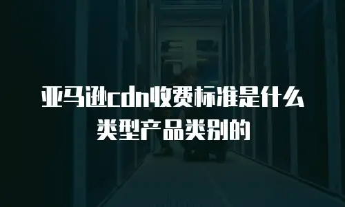 亚马逊cdn收费标准是什么类型产品类别的