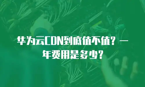 华为云CDN到底值不值？一年费用是多少？