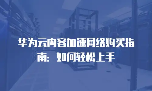 华为云内容加速网络购买指南：如何轻松上手