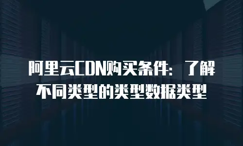 阿里云CDN购买条件：了解不同类型的类型数据类型
