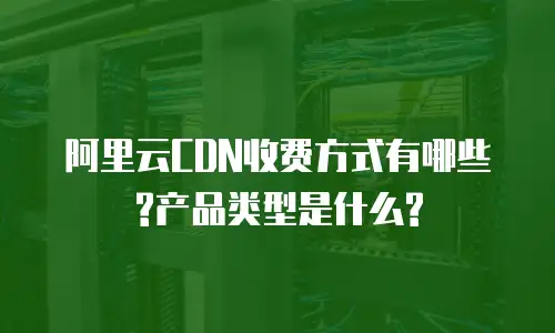 阿里云CDN收费方式有哪些?产品类型是什么?