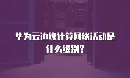 华为云边缘计算网络活动是什么级别？