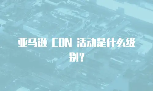 亚马逊 CDN 活动是什么级别？