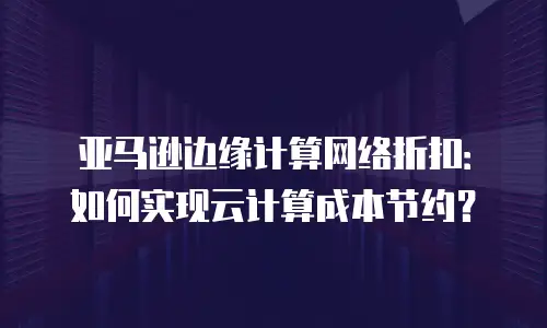 亚马逊边缘计算网络折扣：如何实现云计算成本节约？