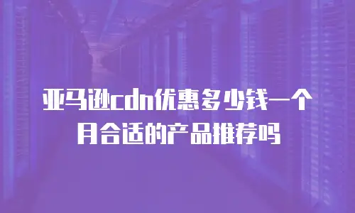 亚马逊cdn优惠多少钱一个月合适的产品推荐吗