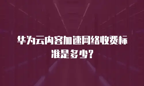 华为云内容加速网络收费标准是多少？