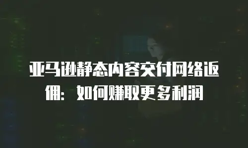 亚马逊静态内容交付网络返佣：如何赚取更多利润