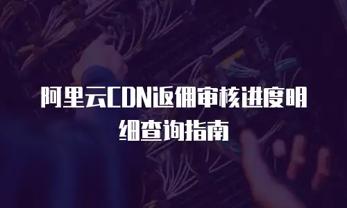 阿里云CDN返佣审核进度明细查询指南