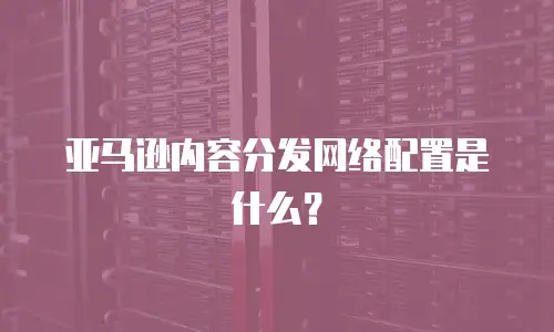 亚马逊内容分发网络配置是什么？