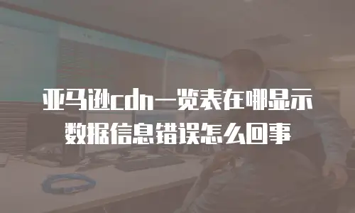 亚马逊cdn一览表在哪显示数据信息错误怎么回事