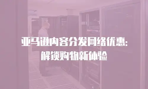 亚马逊内容分发网络优惠：解锁购物新体验