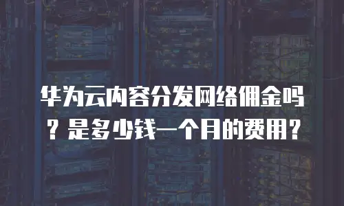 华为云内容分发网络佣金吗？是多少钱一个月的费用？