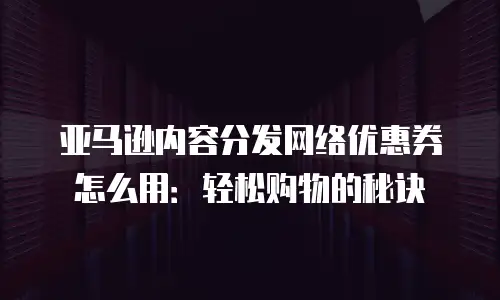 亚马逊内容分发网络优惠券怎么用：轻松购物的秘诀