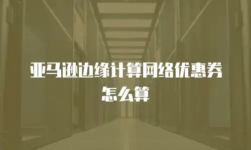 亚马逊边缘计算网络优惠券怎么算
