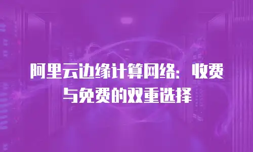 阿里云边缘计算网络：收费与免费的双重选择