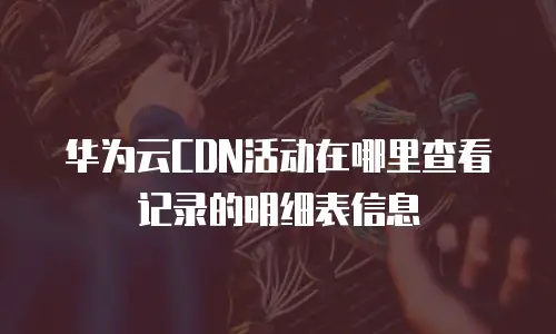 华为云CDN活动在哪里查看记录的明细表信息