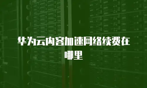 华为云内容加速网络续费在哪里