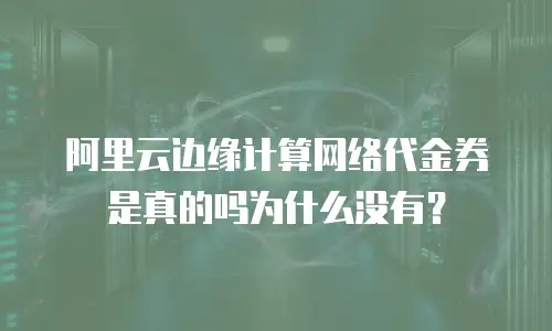 阿里云边缘计算网络代金券是真的吗为什么没有？