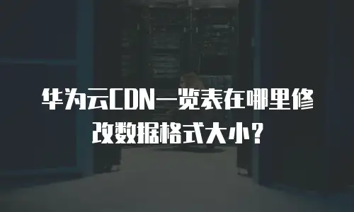 华为云CDN一览表在哪里修改数据格式大小？