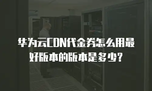 华为云CDN代金券怎么用最好版本的版本是多少？