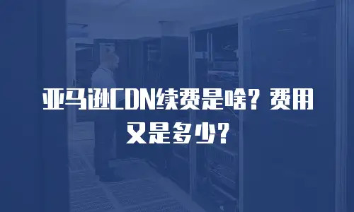 亚马逊CDN续费是啥？费用又是多少？