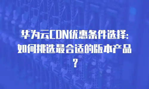 华为云CDN优惠条件选择：如何挑选最合适的版本产品？