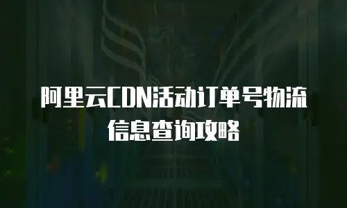 阿里云CDN活动订单号物流信息查询攻略