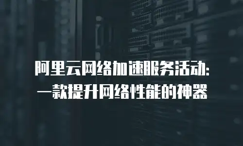 阿里云网络加速服务活动：一款提升网络性能的神器