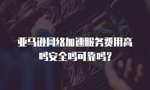 亚马逊网络加速服务费用高吗安全吗可靠吗？