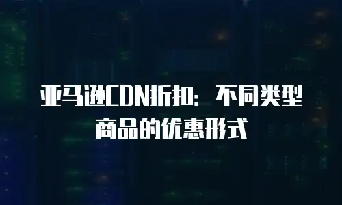 亚马逊CDN折扣：不同类型商品的优惠形式