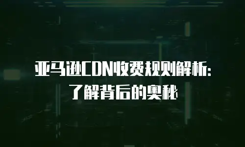 亚马逊CDN收费规则解析：了解背后的奥秘