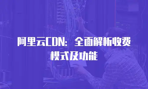 阿里云CDN：全面解析收费模式及功能