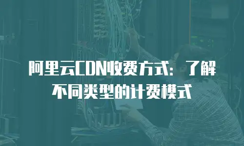 阿里云CDN收费方式：了解不同类型的计费模式