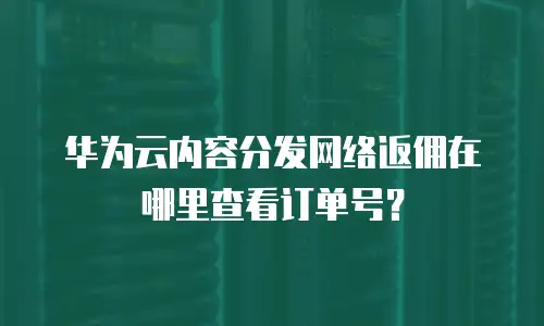 华为云内容分发网络返佣在哪里查看订单号？