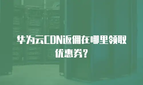 华为云CDN返佣在哪里领取优惠券？