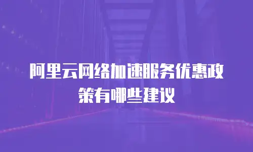 阿里云网络加速服务优惠政策有哪些建议