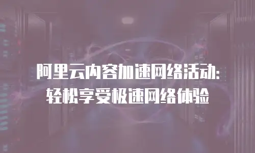 阿里云内容加速网络活动：轻松享受极速网络体验
