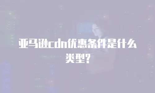 亚马逊cdn优惠条件是什么类型?
