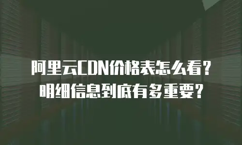 阿里云CDN价格表怎么看？明细信息到底有多重要？