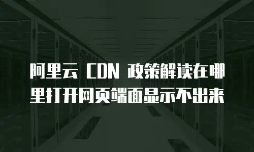 阿里云 CDN 政策解读在哪里打开网页端面显示不出来