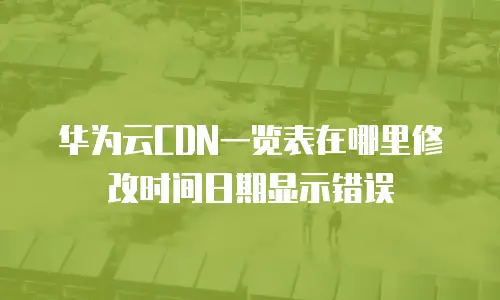 华为云CDN一览表在哪里修改时间日期显示错误