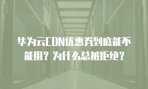 华为云CDN优惠券到底能不能用？为什么总被拒绝？