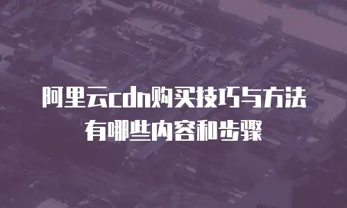 阿里云cdn购买技巧与方法有哪些内容和步骤